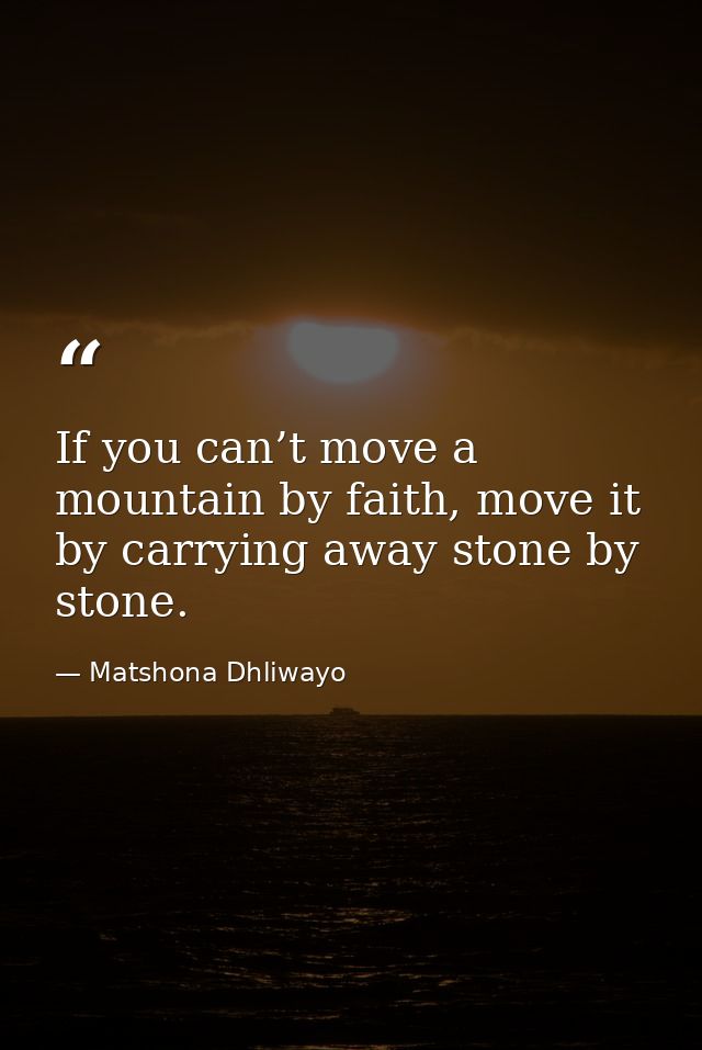 If you can’t move a mountain by faith, move it by carrying away stone by stone. — Matshona Dhliwayo