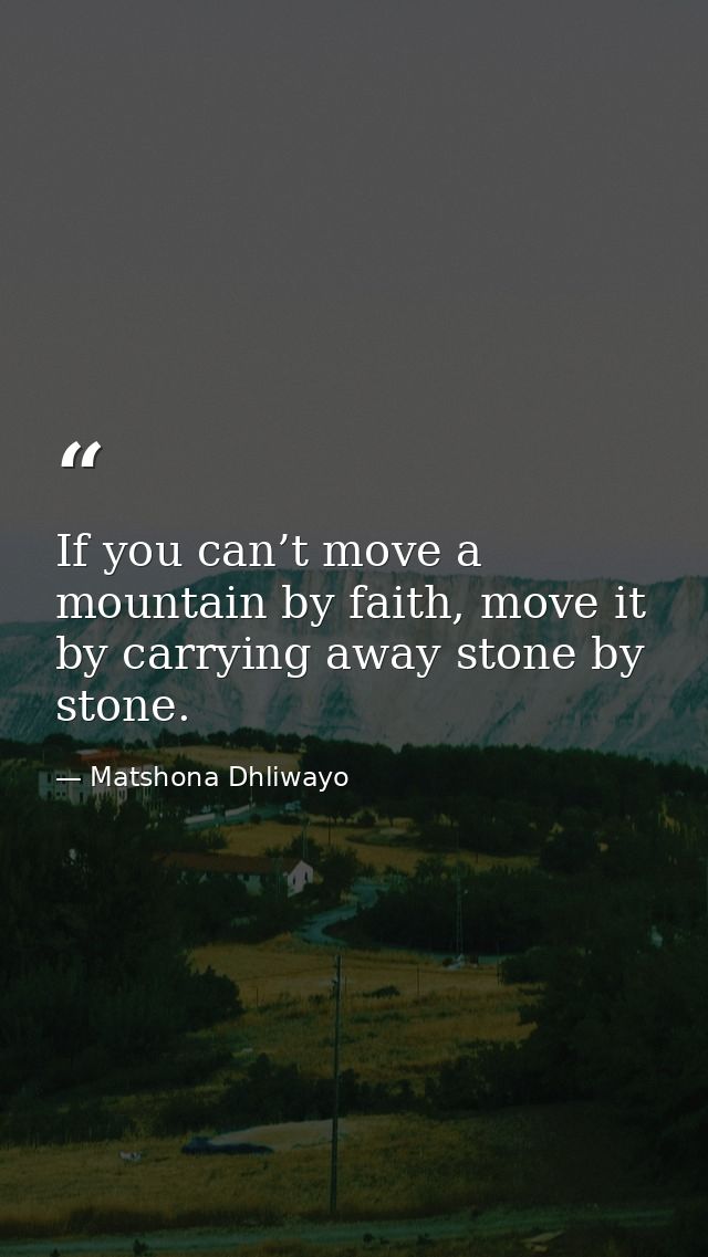 If you can’t move a mountain by faith, move it by carrying away stone by stone. — Matshona Dhliwayo