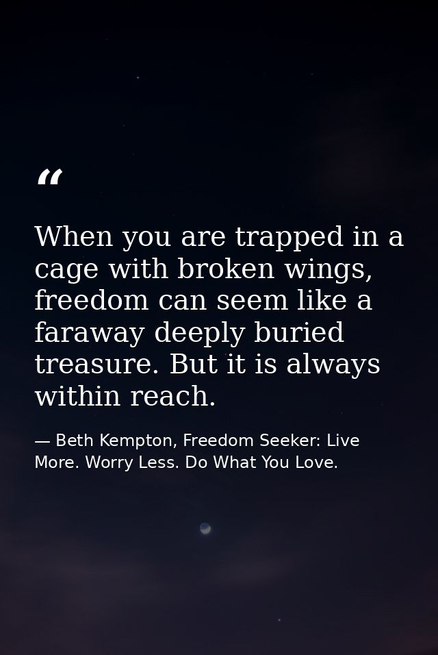 When you are trapped in a cage with broken wings, freedom can seem like a faraway deeply buried treasure. But it is alwa — Beth Kempton, Freedom Seeker: Live More. Worry Less. Do What You Love.
