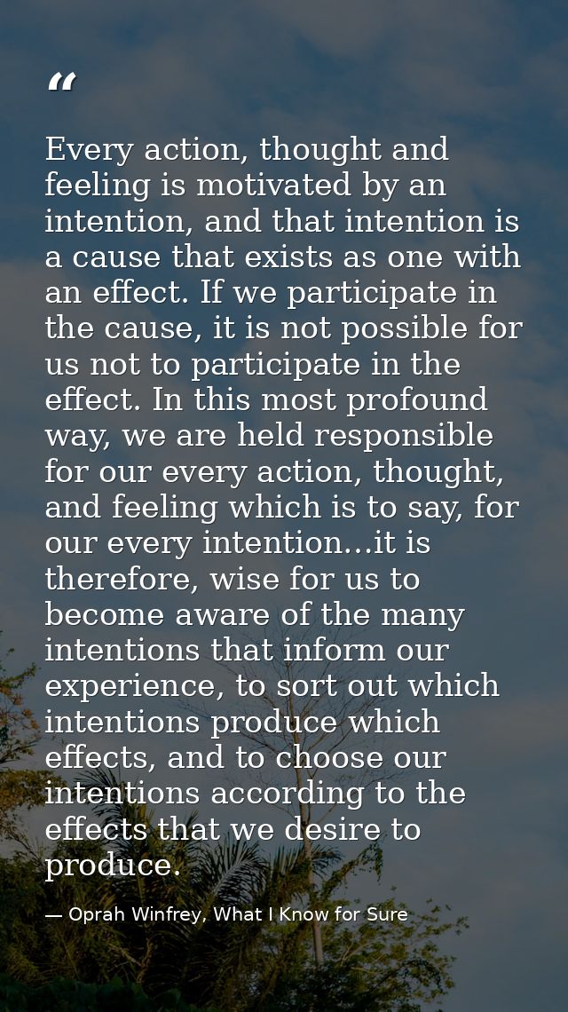 Every action, thought and feeling is motivated by an intention, and that intention is a cause that exists as one with an — Oprah Winfrey, What I Know for Sure