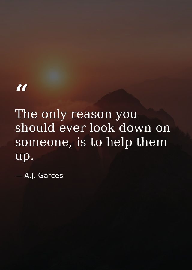 The only reason you should ever look down on someone, is to help them up. — A.J. Garces