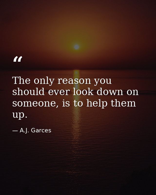 The only reason you should ever look down on someone, is to help them up. — A.J. Garces