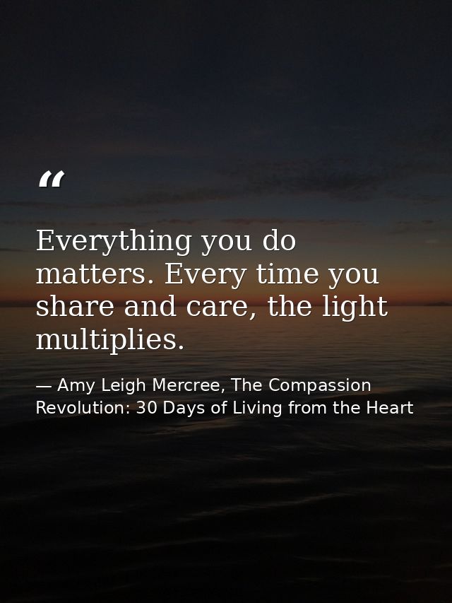 Everything you do matters. Every time you share and care, the light multiplies. — Amy Leigh Mercree, The Compassion Revolution: 30 Days of Living from the Heart