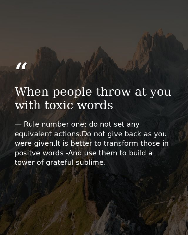 When people throw at you with toxic words — Rule number one: do not set any equivalent actions.Do not give back as you were given.It is better to transform those in positve words -And use them to build a tower of grateful sublime.