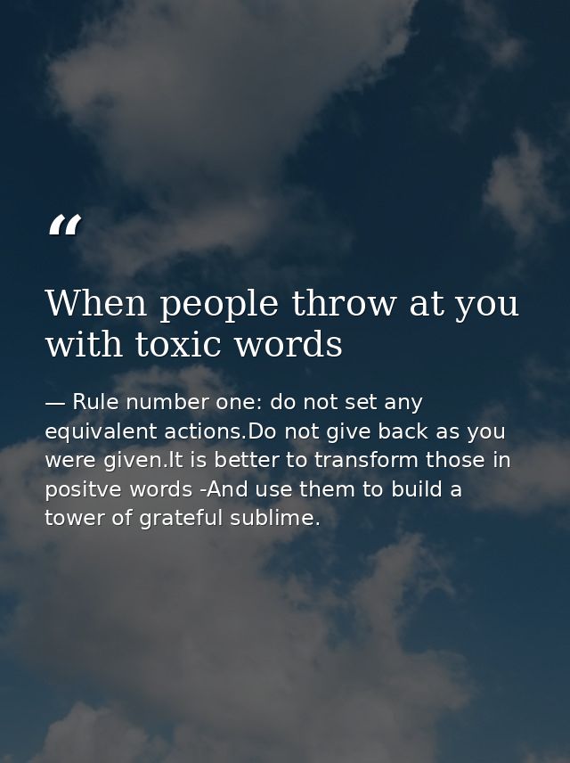 When people throw at you with toxic words — Rule number one: do not set any equivalent actions.Do not give back as you were given.It is better to transform those in positve words -And use them to build a tower of grateful sublime.