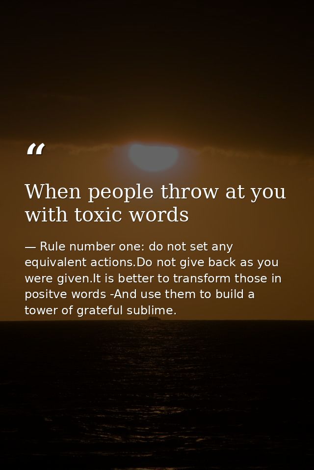 When people throw at you with toxic words — Rule number one: do not set any equivalent actions.Do not give back as you were given.It is better to transform those in positve words -And use them to build a tower of grateful sublime.