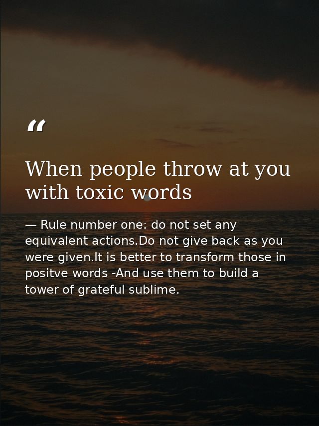 When people throw at you with toxic words — Rule number one: do not set any equivalent actions.Do not give back as you were given.It is better to transform those in positve words -And use them to build a tower of grateful sublime.