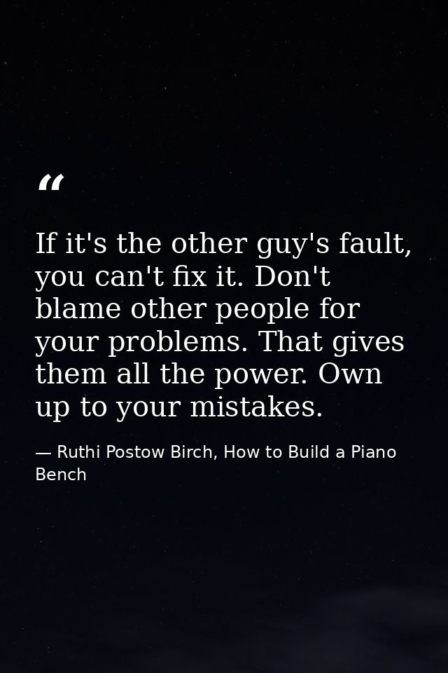 If it's the other guy's fault, you can't fix it. Don't blame other people for your problems. That gives them all the pow — Ruthi Postow Birch, How to Build a Piano Bench