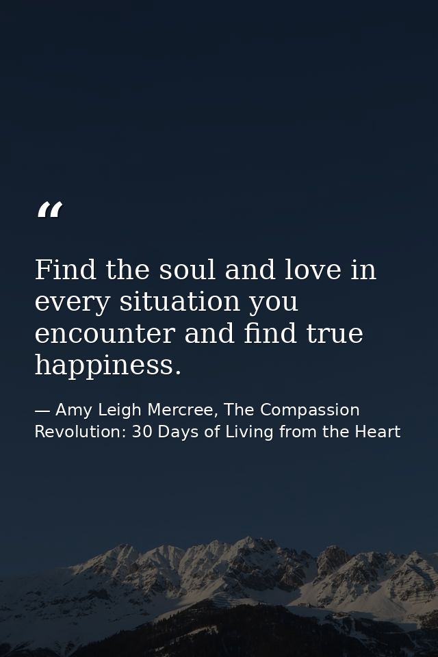 Find the soul and love in every situation you encounter and find true happiness. — Amy Leigh Mercree, The Compassion Revolution: 30 Days of Living from the Heart