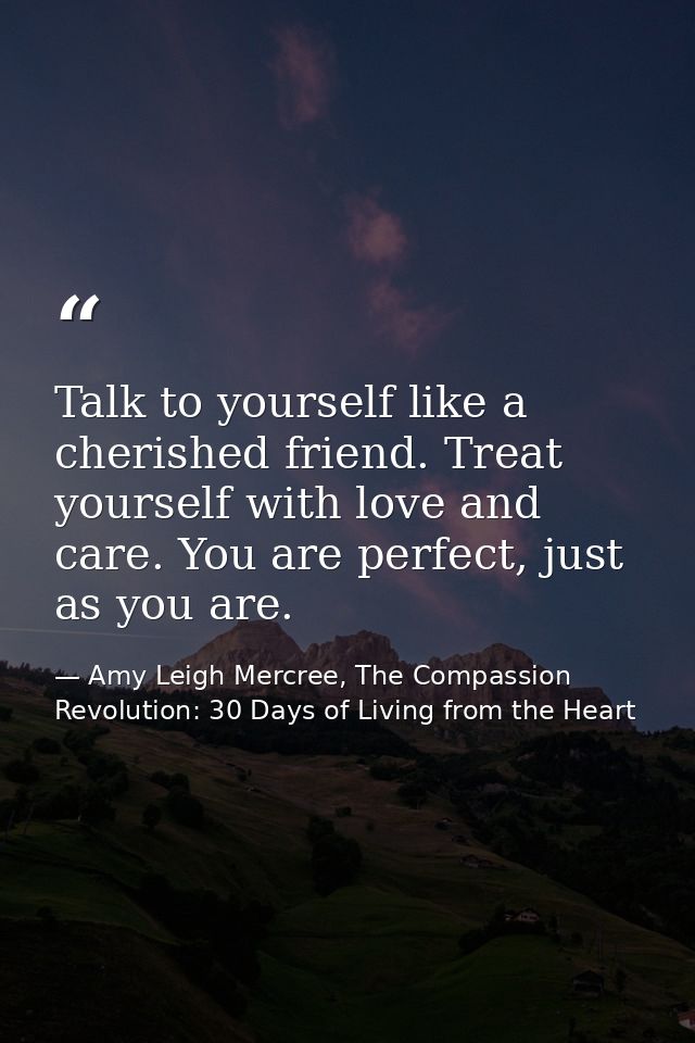 Talk to yourself like a cherished friend. Treat yourself with love and care. You are perfect, just as you are. — Amy Leigh Mercree, The Compassion Revolution: 30 Days of Living from the Heart