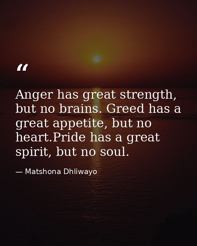 Anger has great strength, but no brains. Greed has a great appetite, but no heart.Pride has a great spirit, but no soul. — Matshona Dhliwayo