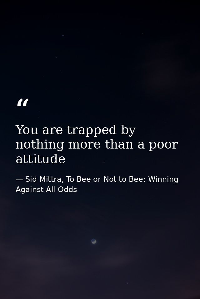 You are trapped by nothing more than a poor attitude — Sid Mittra, To Bee or Not to Bee: Winning Against All Odds