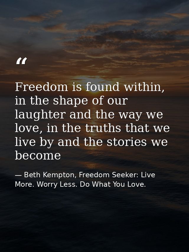 Freedom is found within, in the shape of our laughter and the way we love, in the truths that we live by and the stories — Beth Kempton, Freedom Seeker: Live More. Worry Less. Do What You Love.