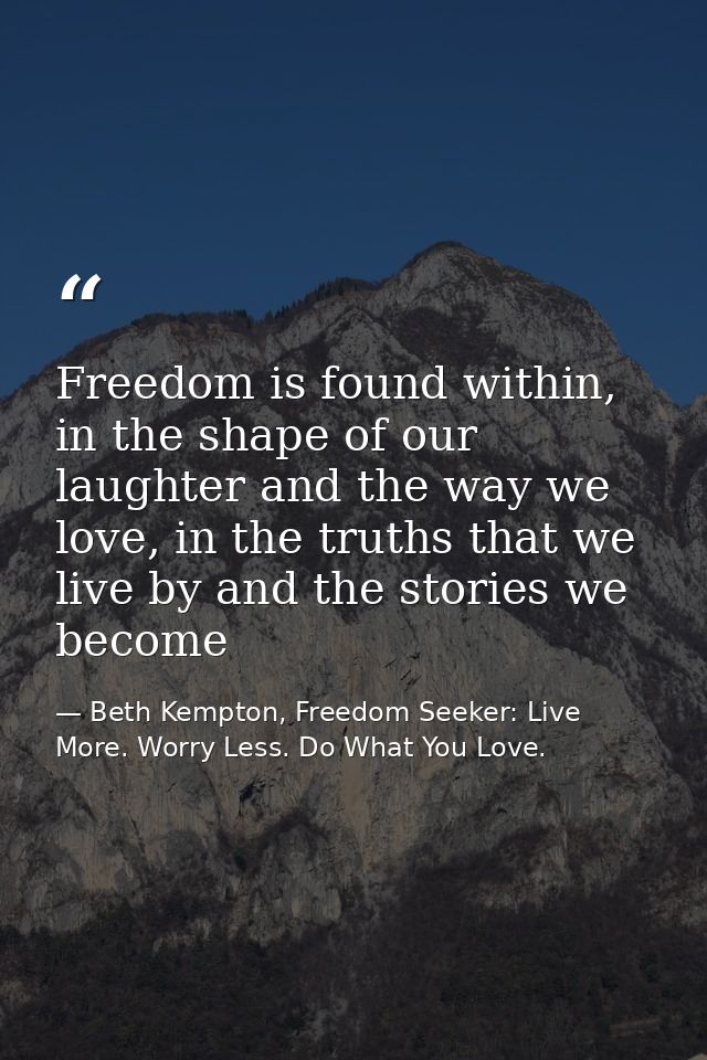 Freedom is found within, in the shape of our laughter and the way we love, in the truths that we live by and the stories — Beth Kempton, Freedom Seeker: Live More. Worry Less. Do What You Love.