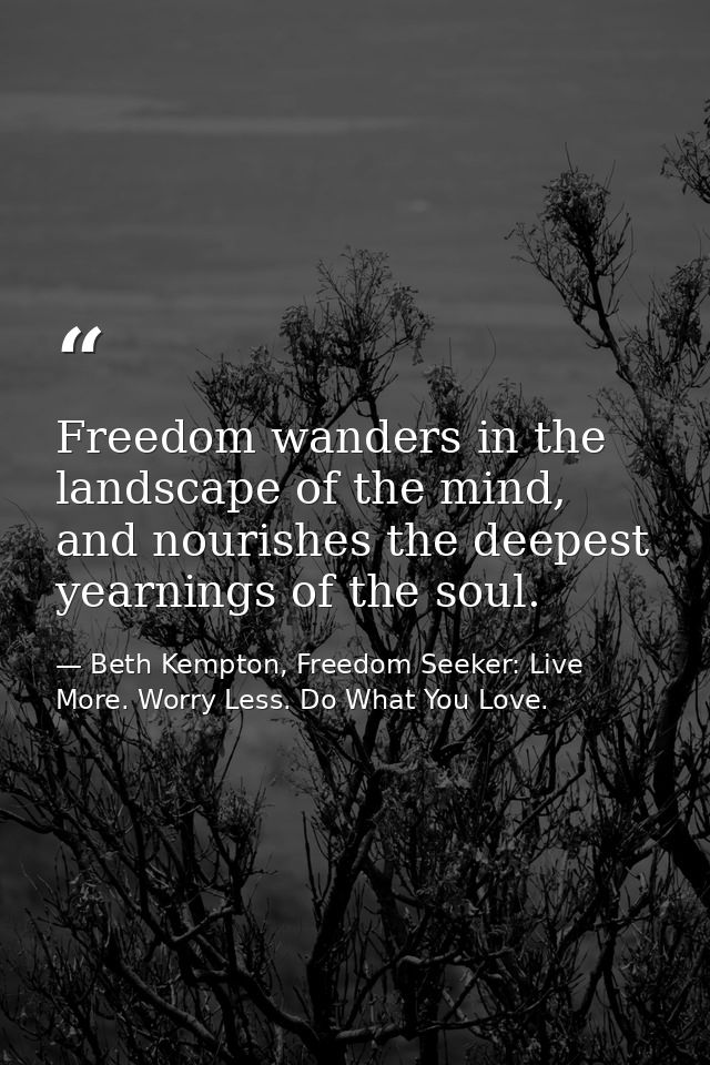 Freedom wanders in the landscape of the mind, and nourishes the deepest yearnings of the soul. — Beth Kempton, Freedom Seeker: Live More. Worry Less. Do What You Love.