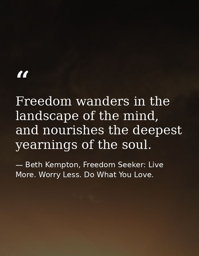 Freedom wanders in the landscape of the mind, and nourishes the deepest yearnings of the soul. — Beth Kempton, Freedom Seeker: Live More. Worry Less. Do What You Love.