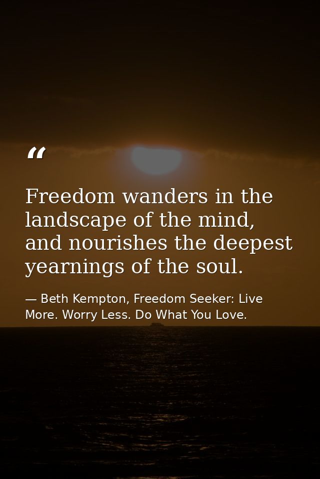 Freedom wanders in the landscape of the mind, and nourishes the deepest yearnings of the soul. — Beth Kempton, Freedom Seeker: Live More. Worry Less. Do What You Love.