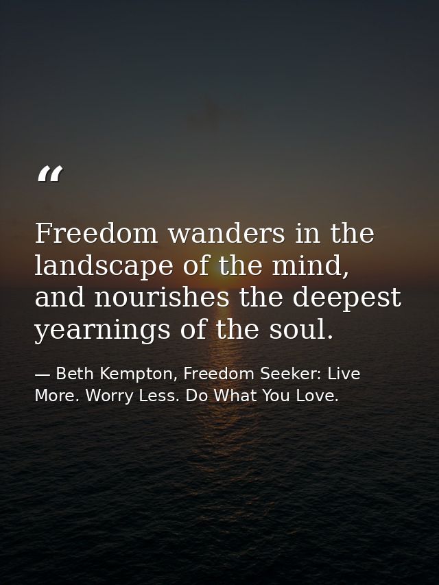 Freedom wanders in the landscape of the mind, and nourishes the deepest yearnings of the soul. — Beth Kempton, Freedom Seeker: Live More. Worry Less. Do What You Love.