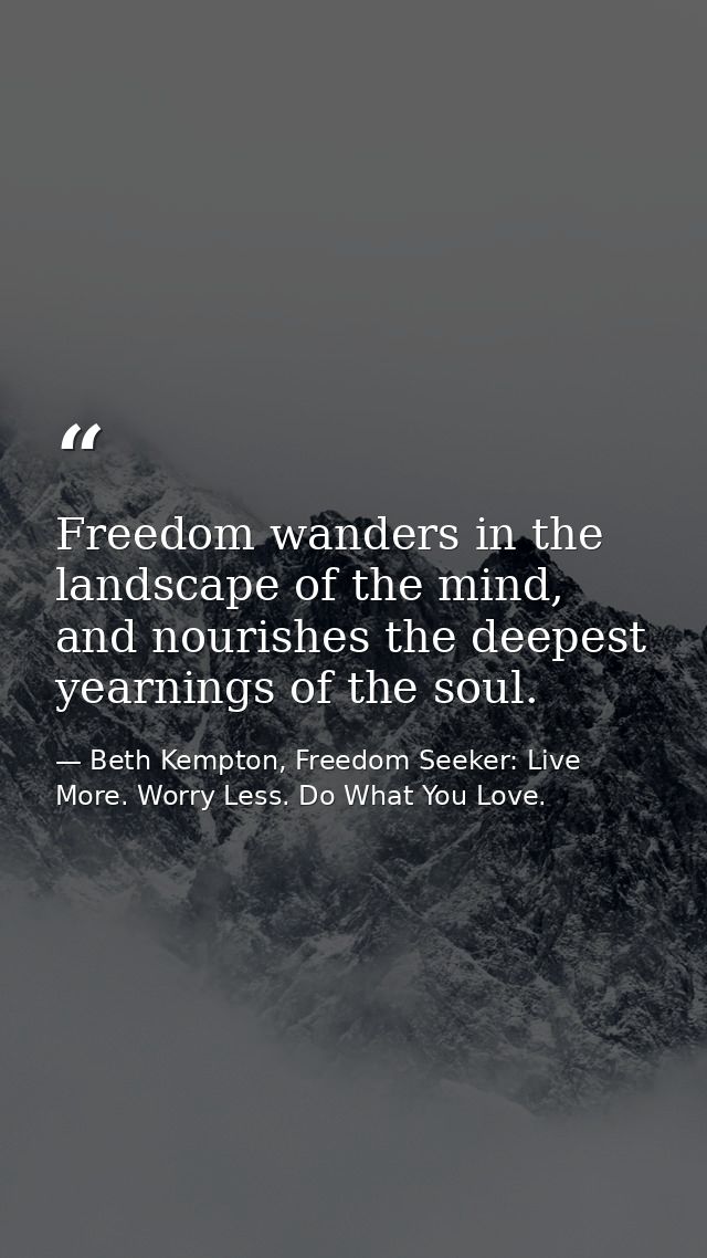 Freedom wanders in the landscape of the mind, and nourishes the deepest yearnings of the soul. — Beth Kempton, Freedom Seeker: Live More. Worry Less. Do What You Love.