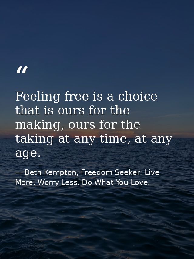 Feeling free is a choice that is ours for the making, ours for the taking at any time, at any age.  — Beth Kempton, Freedom Seeker: Live More. Worry Less. Do What You Love.
