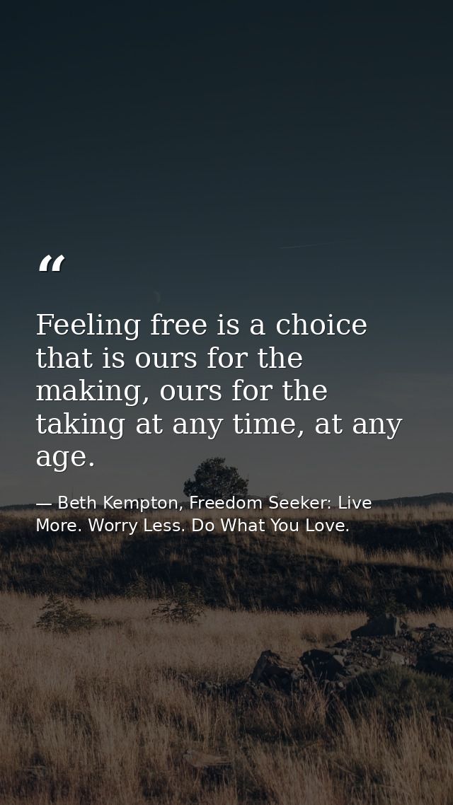 Feeling free is a choice that is ours for the making, ours for the taking at any time, at any age.  — Beth Kempton, Freedom Seeker: Live More. Worry Less. Do What You Love.