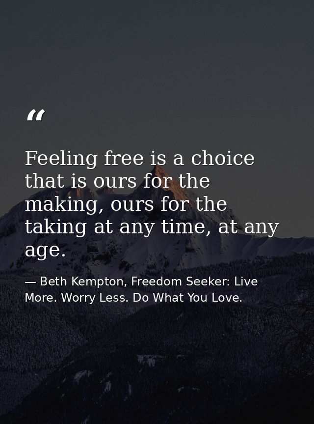 Feeling free is a choice that is ours for the making, ours for the taking at any time, at any age.  — Beth Kempton, Freedom Seeker: Live More. Worry Less. Do What You Love.