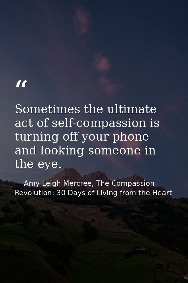 Sometimes the ultimate act of self-compassion is turning off your phone and looking someone in the eye. — Amy Leigh Mercree, The Compassion Revolution: 30 Days of Living from the Heart