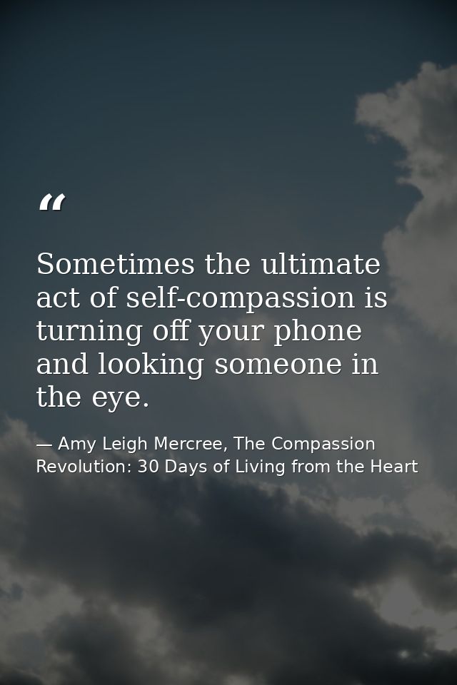 Sometimes the ultimate act of self-compassion is turning off your phone and looking someone in the eye. — Amy Leigh Mercree, The Compassion Revolution: 30 Days of Living from the Heart