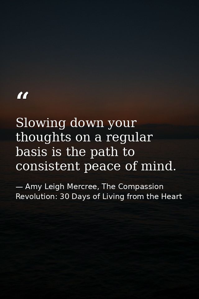 Slowing down your thoughts on a regular basis is the path to consistent peace of mind. — Amy Leigh Mercree, The Compassion Revolution: 30 Days of Living from the Heart