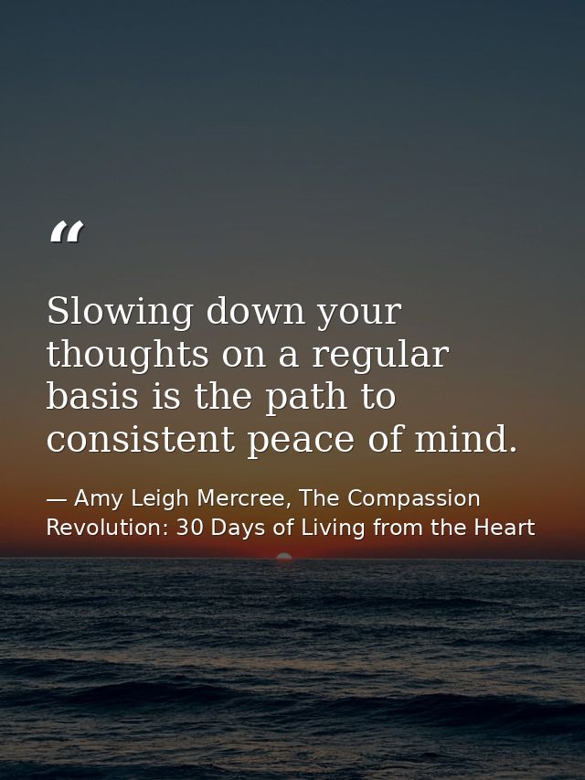 Slowing down your thoughts on a regular basis is the path to consistent peace of mind. — Amy Leigh Mercree, The Compassion Revolution: 30 Days of Living from the Heart