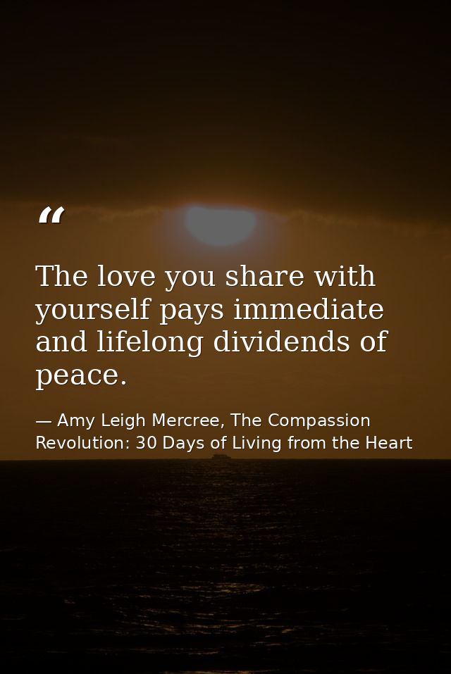 The love you share with yourself pays immediate and lifelong dividends of peace. — Amy Leigh Mercree, The Compassion Revolution: 30 Days of Living from the Heart