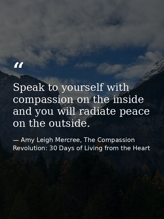Speak to yourself with compassion on the inside and you will radiate peace on the outside. — Amy Leigh Mercree, The Compassion Revolution: 30 Days of Living from the Heart