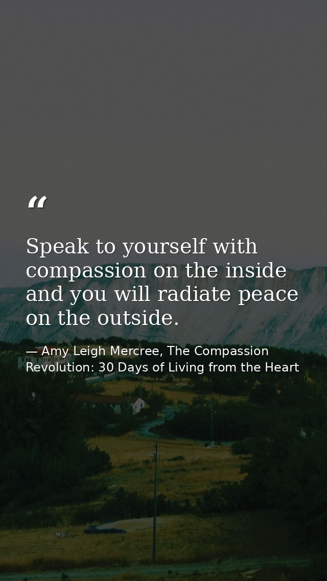 Speak to yourself with compassion on the inside and you will radiate peace on the outside. — Amy Leigh Mercree, The Compassion Revolution: 30 Days of Living from the Heart