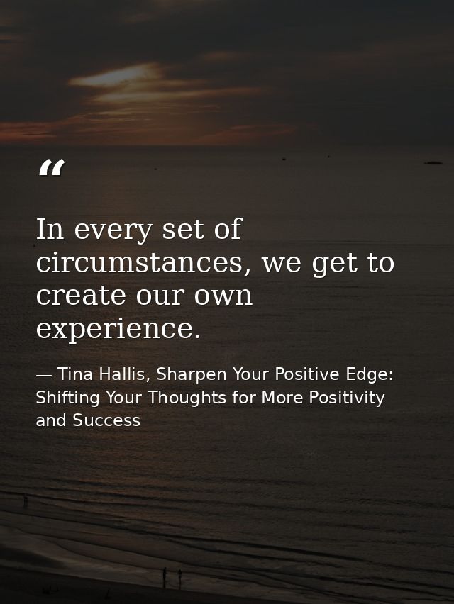 In every set of circumstances, we get to create our own experience. — Tina Hallis, Sharpen Your Positive Edge: Shifting Your Thoughts for More Positivity and Success