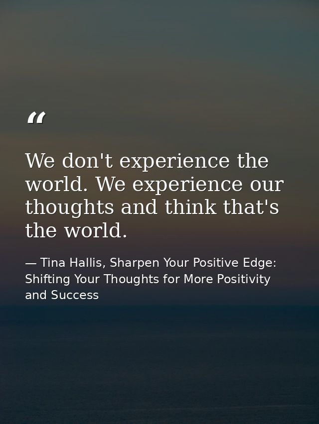 We don't experience the world. We experience our thoughts and think that's the world. — Tina Hallis, Sharpen Your Positive Edge: Shifting Your Thoughts for More Positivity and Success