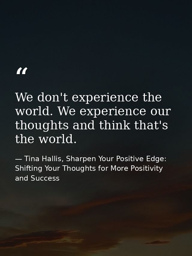 We don't experience the world. We experience our thoughts and think that's the world. — Tina Hallis, Sharpen Your Positive Edge: Shifting Your Thoughts for More Positivity and Success