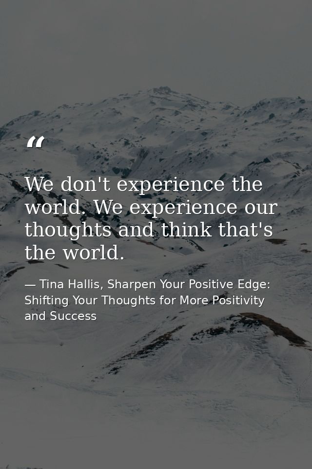 We don't experience the world. We experience our thoughts and think that's the world. — Tina Hallis, Sharpen Your Positive Edge: Shifting Your Thoughts for More Positivity and Success