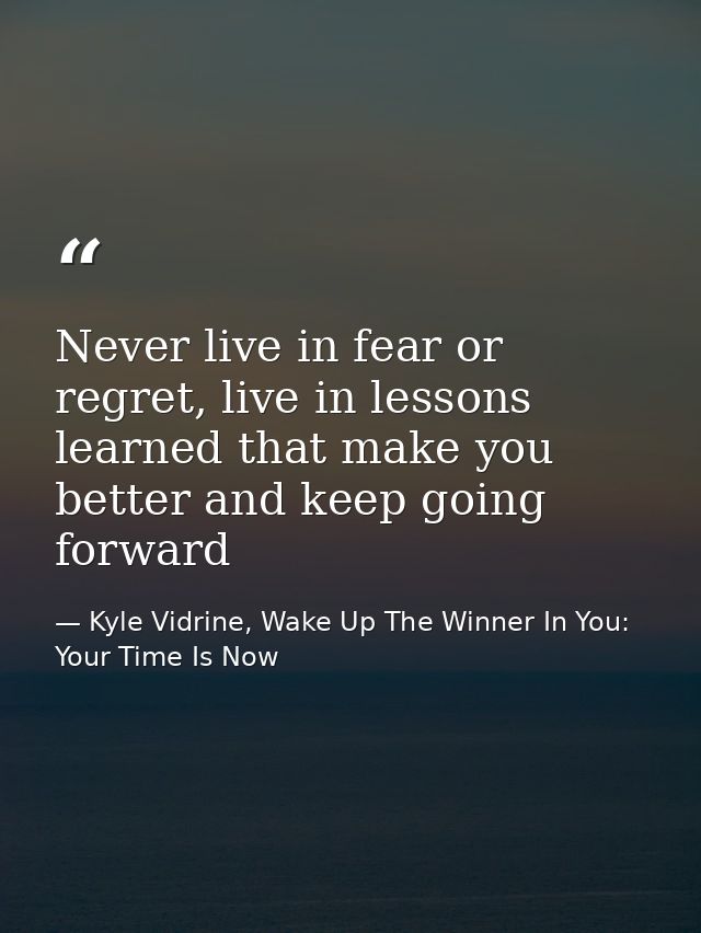 Never live in fear or regret, live in lessons learned that make you better and keep going forward — Kyle Vidrine, Wake Up The Winner In You: Your Time Is Now