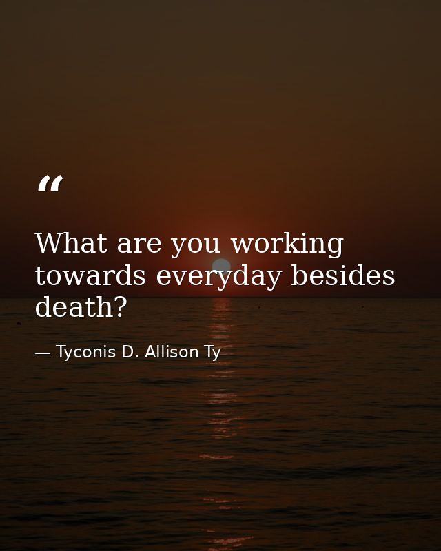 What are you working towards everyday besides death? — Tyconis D. Allison Ty