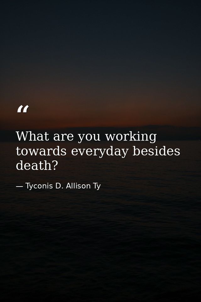 What are you working towards everyday besides death? — Tyconis D. Allison Ty