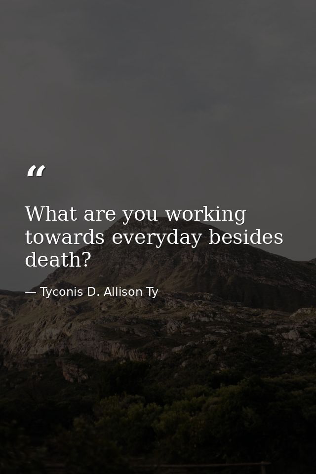 What are you working towards everyday besides death? — Tyconis D. Allison Ty