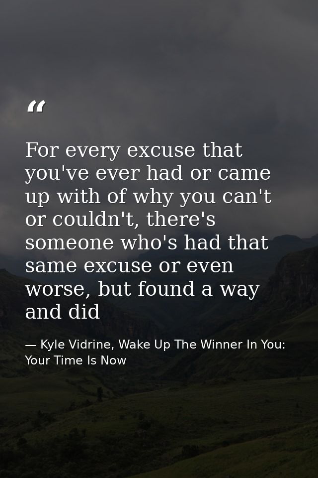For every excuse that you've ever had or came up with of why you can't or couldn't, there's someone who's had that same  — Kyle Vidrine, Wake Up The Winner In You: Your Time Is Now