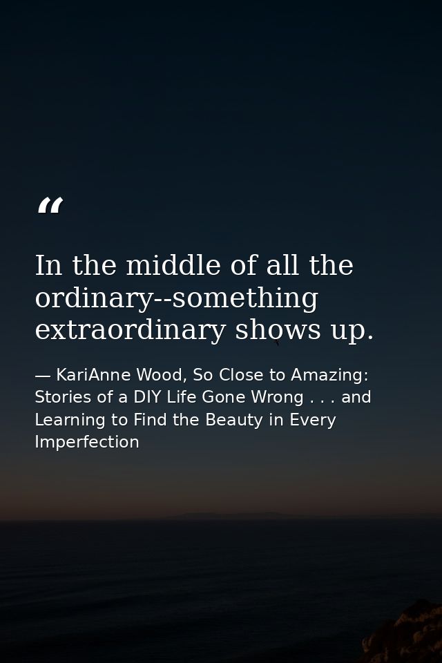 In the middle of all the ordinary--something extraordinary shows up. — KariAnne Wood, So Close to Amazing: Stories of a DIY Life Gone Wrong . . . and Learning to Find the Beauty in Every Imperfection