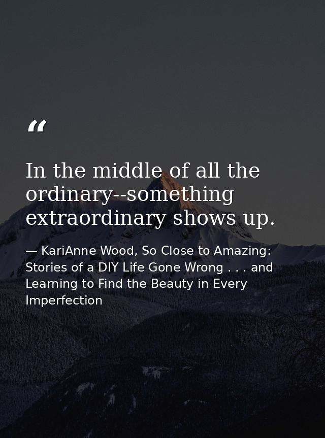 In the middle of all the ordinary--something extraordinary shows up. — KariAnne Wood, So Close to Amazing: Stories of a DIY Life Gone Wrong . . . and Learning to Find the Beauty in Every Imperfection