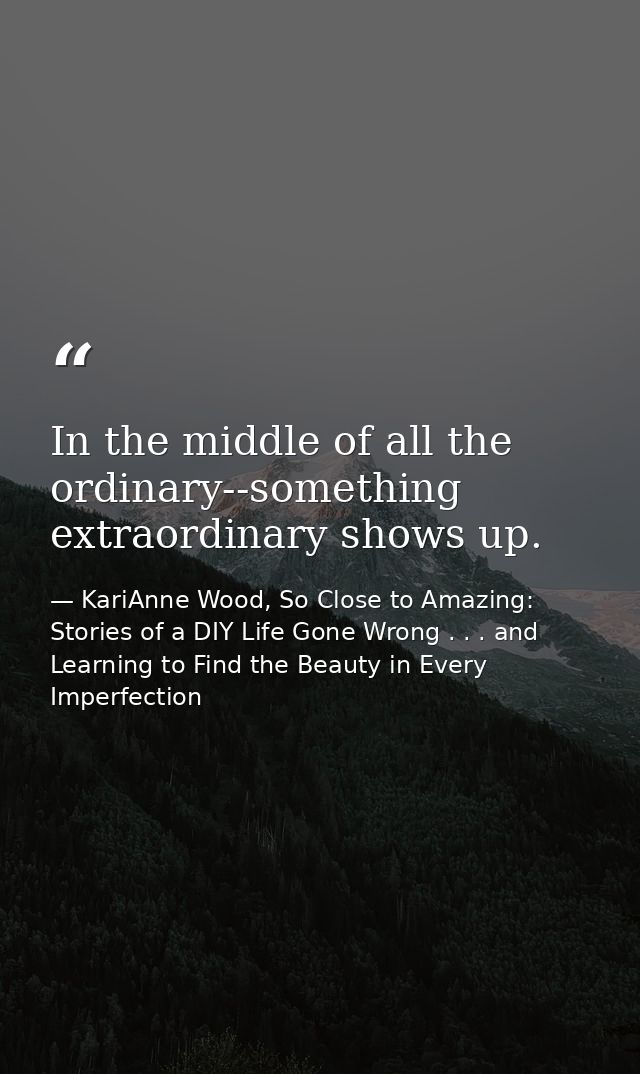 In the middle of all the ordinary--something extraordinary shows up. — KariAnne Wood, So Close to Amazing: Stories of a DIY Life Gone Wrong . . . and Learning to Find the Beauty in Every Imperfection