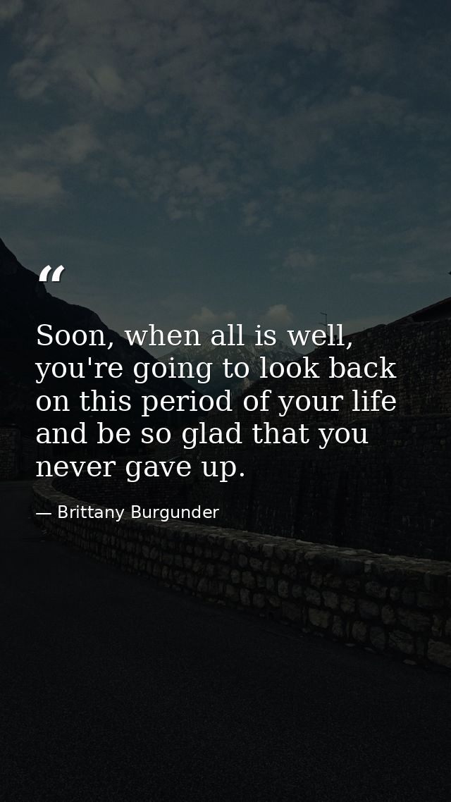 Soon, when all is well, you're going to look back on this period of your life and be so glad that you never gave up. — Brittany Burgunder