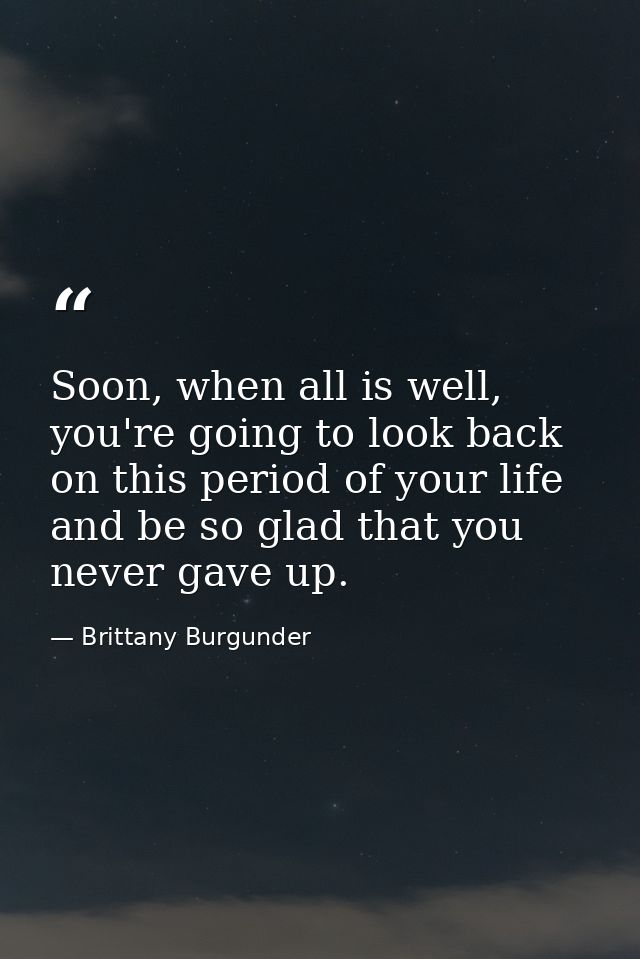 Soon, when all is well, you're going to look back on this period of your life and be so glad that you never gave up. — Brittany Burgunder