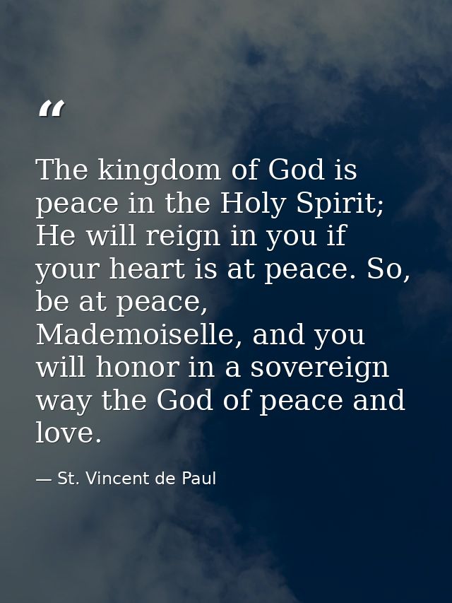 The kingdom of God is peace in the Holy Spirit; He will reign in you if your heart is at peace. So, be at peace, Mademoi — St. Vincent de Paul