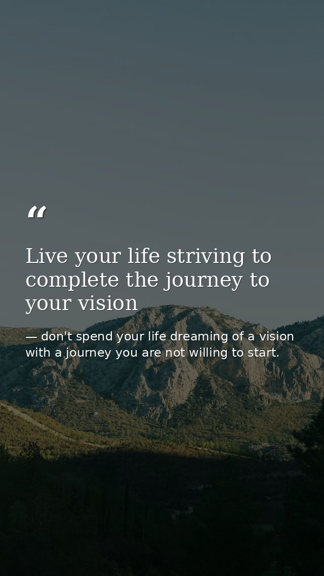 Live your life striving to complete the journey to your vision — don't spend your life dreaming of a vision with a journey you are not willing to start.