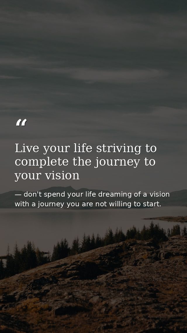 Live your life striving to complete the journey to your vision — don't spend your life dreaming of a vision with a journey you are not willing to start.